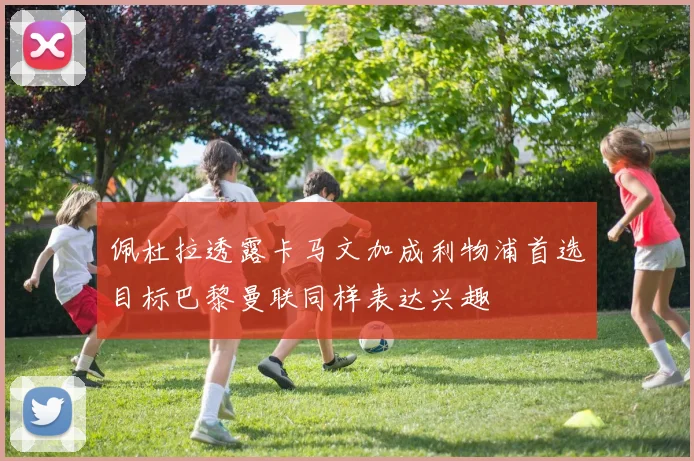 佩杜拉透露卡马文加成利物浦首选目标巴黎曼联同样表达兴趣