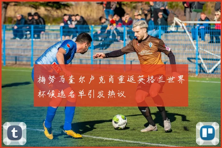 梅努马奎尔卢克肖重返英格兰世界杯候选名单引发热议