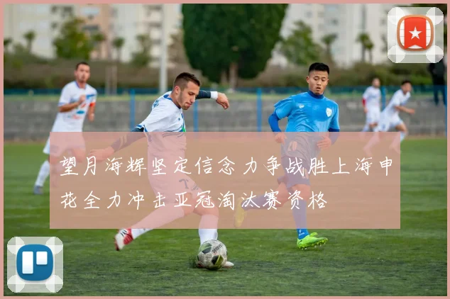 望月海辉坚定信念力争战胜上海申花全力冲击亚冠淘汰赛资格