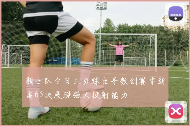 骑士队今日三分球出手数创赛季新高65次展现强大投射能力
