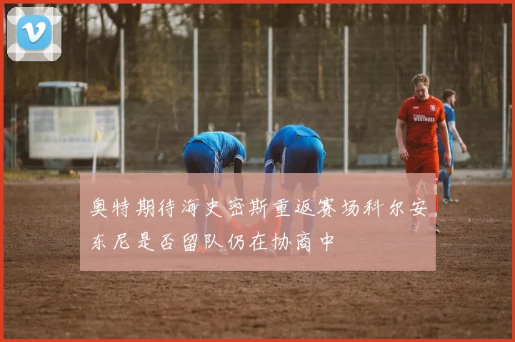 奥特期待海史密斯重返赛场科尔安东尼是否留队仍在协商中