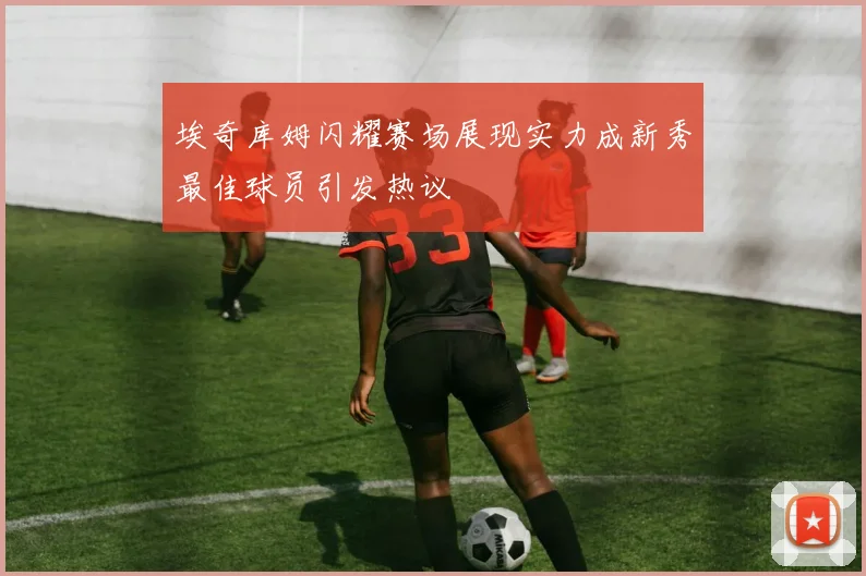 埃奇库姆闪耀赛场展现实力成新秀最佳球员引发热议