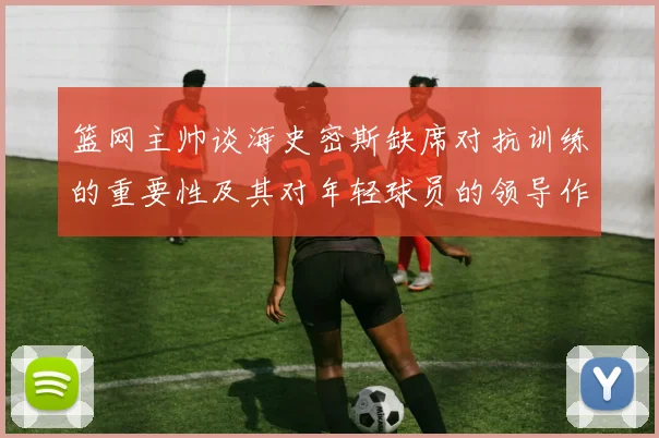 篮网主帅谈海史密斯缺席对抗训练的重要性及其对年轻球员的领导作用