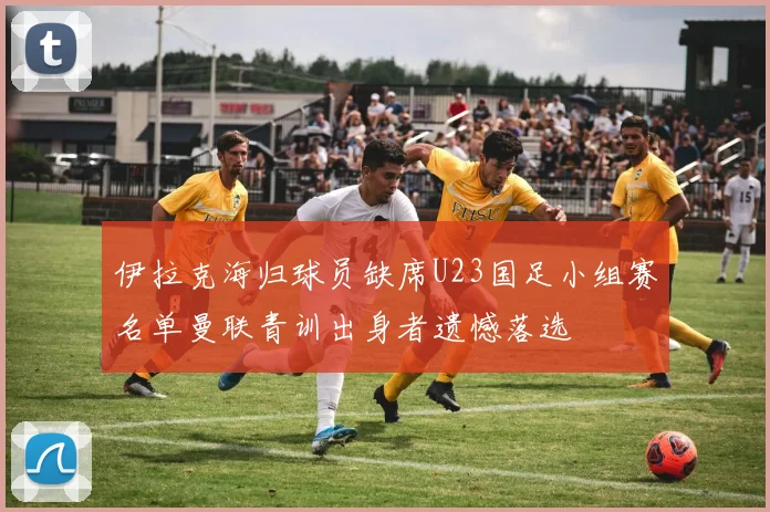 伊拉克海归球员缺席U23国足小组赛名单曼联青训出身者遗憾落选