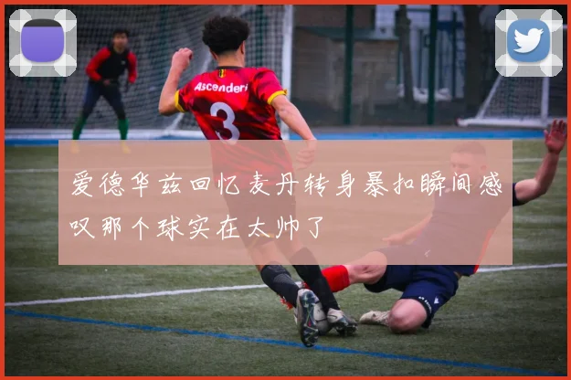 爱德华兹回忆麦丹转身暴扣瞬间感叹那个球实在太帅了