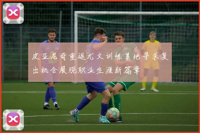 皮亚尼奇重返尤文训练基地寻求复出机会展现职业生涯新篇章