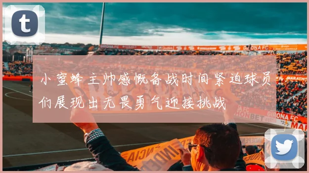 小蜜蜂主帅感慨备战时间紧迫球员们展现出无畏勇气迎接挑战