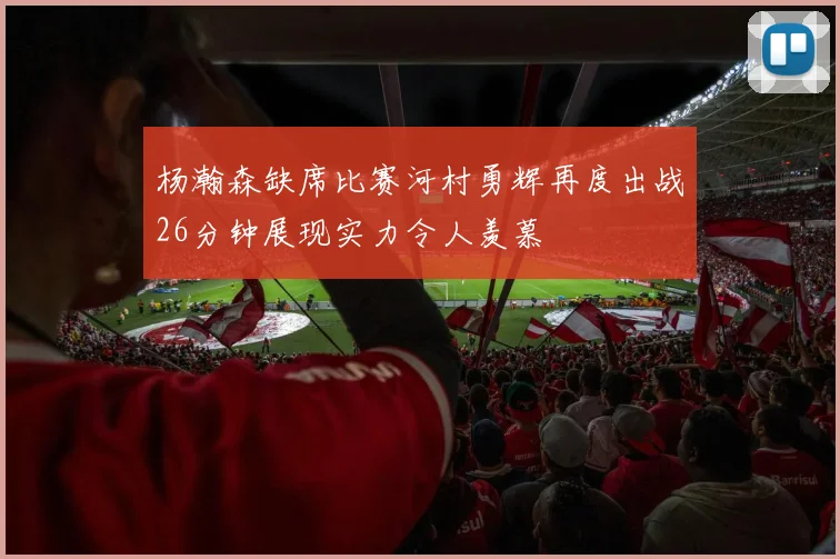 杨瀚森缺席比赛河村勇辉再度出战26分钟展现实力令人羡慕