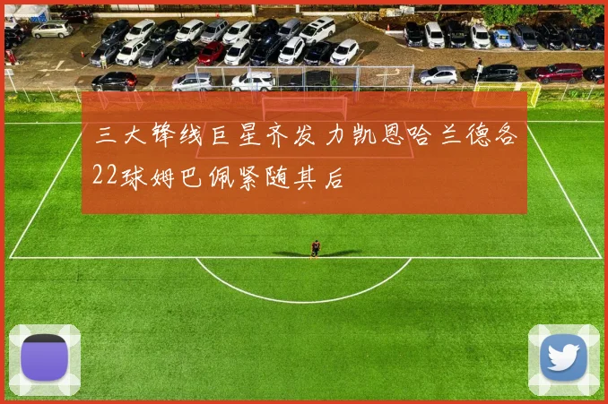三大锋线巨星齐发力凯恩哈兰德各22球姆巴佩紧随其后