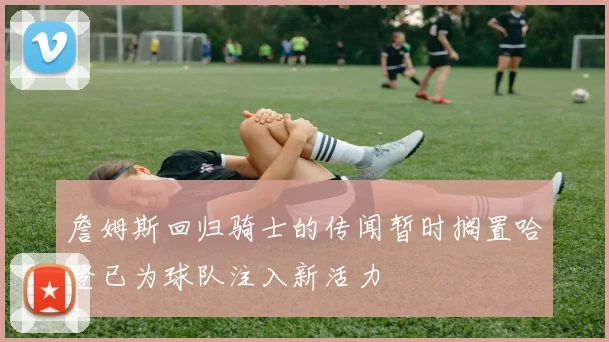 詹姆斯回归骑士的传闻暂时搁置哈登已为球队注入新活力