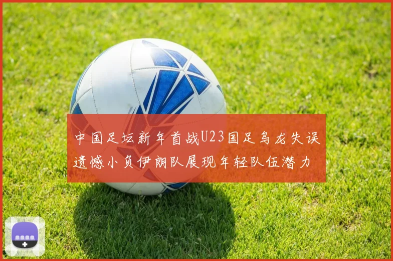 中国足坛新年首战U23国足乌龙失误遗憾小负伊朗队展现年轻队伍潜力