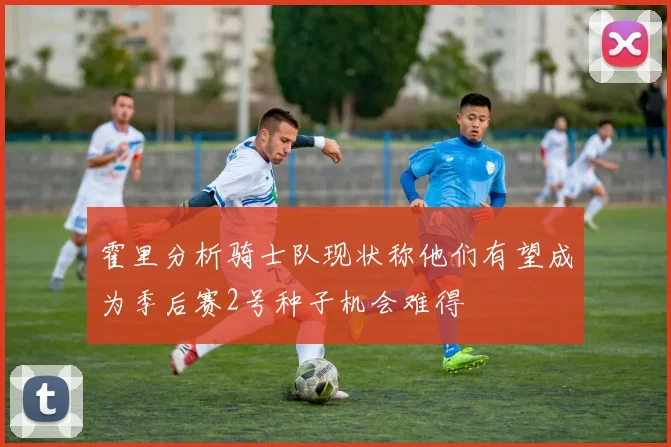 霍里分析骑士队现状称他们有望成为季后赛2号种子机会难得