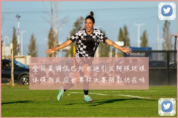 登贝莱调侃巴列尔迪引发阿根廷媒体强烈反应世界杯决赛阴影仍在吗
