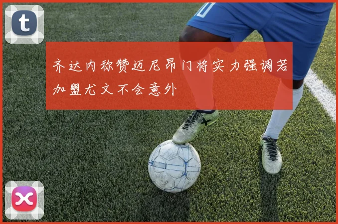齐达内称赞迈尼昂门将实力强调若加盟尤文不会意外