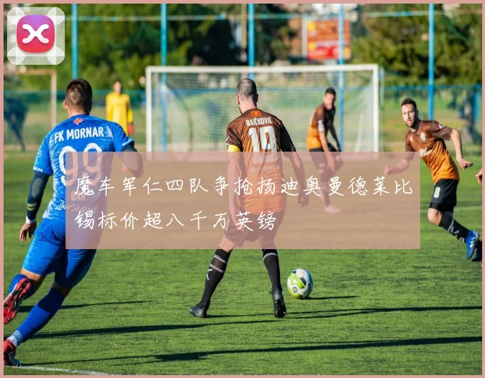 魔车军仁四队争抢扬迪奥曼德莱比锡标价超八千万英镑