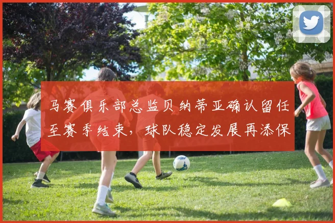马赛俱乐部总监贝纳蒂亚确认留任至赛季结束，球队稳定发展再添保障