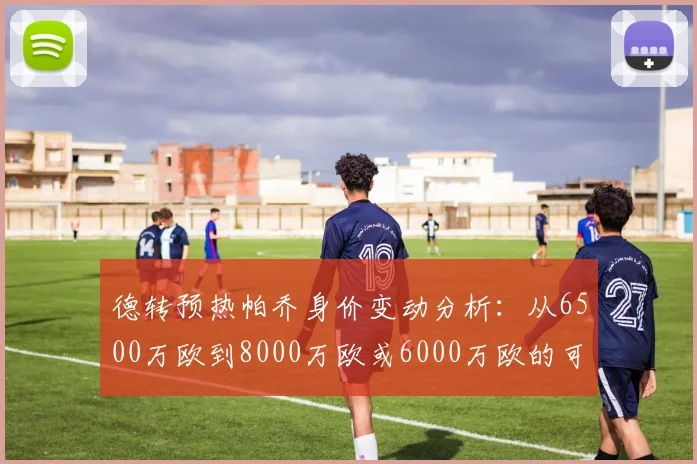 德转预热帕乔身价变动分析：从6500万欧到8000万欧或6000万欧的可能性探讨