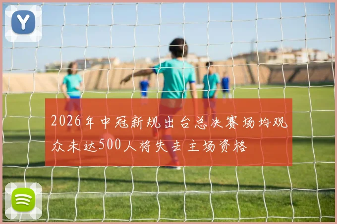 2026年中冠新规出台总决赛场均观众未达500人将失去主场资格